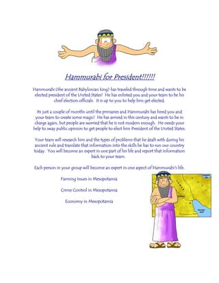 Hammurabi for President!!!!!!
Hammurabi (the ancient Babylonian king) has traveled through time and wants to be
elected president of the United States! He has enlisted you and your team to be his
chief election officials. It is up to you to help him get elected.
Its just a couple of months until the primaries and Hammurabi has hired you and
your team to create some magic! He has arrived in this century and wants to be in
charge again, but people are worried that he is not modern enough. He needs your
help to sway public opinion to get people to elect him President of the United States.
Your team will research him and the types of problems that he dealt with during his
ancient rule and translate that information into the skills he has to run our country
today. You will become an expert in one part of his life and report that information
back to your team.
Each person in your group will become an expert in one aspect of Hammurabi's life.
Farming Issues in Mesopotamia
Crime Control in Mesopotamia
Economy in Mesopotamia
 
