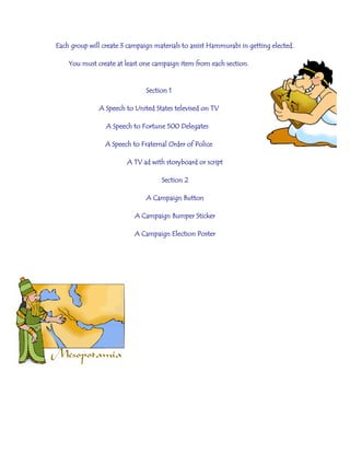 Each group will create 3 campaign materials to assist Hammurabi in getting elected.
You must create at least one campaign item from each section.
Section 1
A Speech to United States televised on TV
A Speech to Fortune 500 Delegates
A Speech to Fraternal Order of Police
A TV ad with storyboard or script
Section 2
A Campaign Button
A Campaign Bumper Sticker
A Campaign Election Poster
 