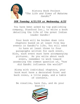 History Book Project
“The Life and Times of Mahatma
Gandhi”
DUE Tuesday 4/21/09 or Wednesday 4/22
You have been asked by top publishing
company, Stanford Inc., to write a book
detailing the life of the great Indian
leader Gandhi!
Your book will be broken down into
chapters based on at least five key
events in Gandhi’s life. You will need
to have at least three to four
paragraphs written for each event.
Also, each event must have accompanying
pictures. As you write about each
event, remember to work toward
answering the common question of, “how
did Gandhi influence the world?”
Along with individual chapters, your
book must have a decorated front and
back cover, a title page, and a table
of contents.
Be creative, have fun, and do your
best!!!
 