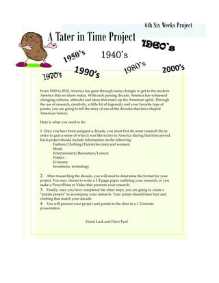 6th Six Weeks Project
A Tater in Time Project
From 1900 to 2010, America has gone through many changes to get to the modern
America that we know today. With each passing decade, America has witnessed
changing cultures, attitudes and ideas that make up the American spirit. Through
the use of research, creativity, a little bit of ingenuity and your favorite type of
potato, you are going to tell the story of one of the decades that have shaped
American history.
Here is what you need to do:
1. Once you have been assigned a decade, you must first do some research the in
order to gain a sense of what it was like to live in America during that time period.
Each project should include information on the following:
Fashion/Clothing/Hairstyles (men and women)
Music
Entertainment/Recreation/Leisure
Politics
Economy
Inventions, technology
2. After researching the decade, you will need to determine the format for your
project. You may choose to write a 1-2 page paper outlining your research, or you
make a PowerPoint or Video that presents your research.
3. Finally, once you have completed the other steps, you are going to create a
“potato person” to accompany your research. Your potato should have hair and
clothing that match your decade.
4. You will present your project and potato to the class in a 1-2 minute
presentation.
Good Luck and Have Fun!
1950’s
1960’s
1970’s
1940’s
1980’s
1990’s 2000’s
 