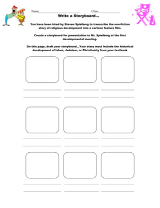 Name__________________________ Class______________
Write a Storyboard…
You have been hired by Steven Spielberg to transcribe the non-fiction
story of religious development into a cartoon feature film.
Create a storyboard for presentation to Mr. Spielberg at the first
developmental meeting.
On this page, draft your storyboard…Your story must include the historical
development of Islam, Judaism, or Christianity from your textbook
________________________ ______________________ _____________________
________________________ ______________________ _____________________
________________________ ______________________ _____________________
________________________ ______________________ _____________________
________________________ ______________________ _____________________
________________________ ______________________ _____________________
 