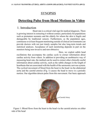 BY: KANAV MANSOTRA (27/2012), ADITYA GOSWAMI (63/2012), NAVNEET GUPTA (89/12)
SYNOPSIS
Detecting Pulse from Head Motions in Video
1. Introduction
Heart rate is a critical vital sign for medical diagnosis. There
is growing interest in extracting it without contact, particularly for populations
such as premature neonates and the elderly for whom the skin is fragile and
damageable by traditional sensors. Furthermore, as the population ages,
continuous or at least frequent monitoring outside of clinical environments can
provide doctors with not just timely samples but also long-term trends and
statistical analyses. Acceptance of such monitoring depends in part on the
monitors being non-invasive and non-obtrusive.
Here, we exploit subtle head
oscillations that accompany the cardiac cycle to extract information about
cardiac activity from videos. In addition to providing an unobtrusive way of
measuring heart rate, the method can be used to extract other clinically useful
information about cardiac activity, such as the subtle changes in the length of
heartbeats that are associated with the health of the autonomic nervous system.
The cyclical movement of blood from the heart to the head via the abdominal
aorta and the carotid arteries (Fig. 1) causes the head to move in a periodic
motion. Our algorithm detects pulse from this movement. Our basic approach
Figure 1: Blood flows from the heart to the head via the carotid arteries on either
side of the head
Carotid Artery
 