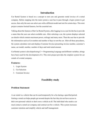 Introduction
Car Rental System is based on a concept to rent cars and generate rental invoice of a rental
company. Before stepping into the main system a user has to pass through a login system to get
access, then only the user can select cars with a different model and rent for certain days. This mini
project contains limited features, but the essential one.
Talking about the features of the Car Rental System, after logging in as a user he/she has to provide
a name then the user can select available cars. After selecting a car, the system displays selected
car details which contain maximum power, mileage and many more. Then the user has to provide
the information such as Car number and number of days to rent the car. After all these procedures,
the system calculates rent and displays Customer Invoice presenting invoice number, customer’s
name, car model, number, number of days and total rental amount.
Car Rental system is developed using C++ Programming Language and different variables, strings
have been used for the development of it. This mini project provides the simplest system for car
rentals of a rental company.
Features:
1. Login System
2. Car Selection
3. Customer Invoice
Feasibility study
Problem Statement
A car rental is a vehicle that can be used temporarily for a fee during a specified period.
Getting a rental car helps people get around despite the fact they do not have access to
their own personal vehicle or don't own a vehicle at all. The individual who needs a car
must contact a rental car company and contract out for a vehicle. This system increases
customer retention and simplify vehicle and staff management.
 