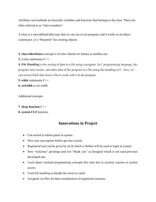 Attributes and methods are basically variables and functions that belongs to the class. These are
often referred to as "class members".
A class is a user-defined data type that we can use in our program, and it works as an object
constructor, or a "blueprint" for creating objects.
2. class inheritance-concept is of class inherits its feature to another one
3. if else statements-C++.
4. File Handling is the storing of data in a file using a program. In C programming language, the
program store results, and other data of the program to a file using file handling in C. Also, we
can extract/fetch data from a file to work with it in the program.
5. while statements-C++.
6. setwidth to set width.
Additional concepts
7. sleep function-C++.
8. system CLS function .
Innovations in Project
 Can switch to admin panel in system.
 Now user can register before get into system.
 Registered user can be given by an id which is further will be used to login in system.
 New “welcome” greetings and exit “thank you” as designed which is not used previous
developed one.
 Used object oriented programming concepts this time due to security reasons in system
access.
 Used file handling to handle the errors to catch.
 Assigned .txt files for data consideration of registered customer.
 