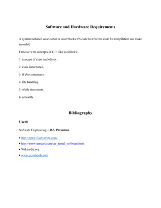 Software and Hardware Requirements
A system included code editor or code blocks/VS code to write the code for compilation and make
runnable
Familiar with concepts of C++ like as follows:
1. concept of class and object.
2. class inheritance.
3. if else statements.
4. file handling.
5. while statements.
6. setwidth.
Bibliography
Used:
Software Engineering – R.S. Pressman
 http://www.flashvortex.com/
 http://www.imscart.com/car_rental_software.html
 Wikipedia.org
 www.w3schools.com
 
