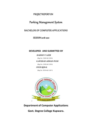 PROJECTREPORTON
Parking Management System
BACHELOR OF COMPUTER APPLICATIONS
SESSION2018-2021
DEVELOPED AND SUBMITTED BY
HAROON NAZIR
(Reg No. 21083-KC-2018)
GAWSHAD AHMAD PEER
(Reg No. 21092-KC-2018)
SYED IQBAL
(Reg No. 20334-KC-2017)
Department of Computer Applications
Govt. Degree College Kupwara.
 