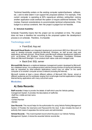 Technical feasibility centers on the existing computer system(hardware, software,
etc. ) and to what extent it can support the proposed addition. For example, if the
current computer is operating at 80% capacity-an arbitrary ceiling-then running
another application could overload the system or require additional hardware. This
involves financial considerations to accommodate technical enhancements. If the
budget is a serious constraint, then the project is judged but not feasible.
3) Schedule feasibility:
Schedule Feasibility means that the project can be completed on time. The project
does not have a deadline but according to the proposed system the development
process is on schedule. Therefore, it is feasible
Technology used:
 Front End: Asp.net
Microsoft Visual Studio is an integrated development environment (IDE) from Microsoft. It is
used to develop computer programs for Microsoft Windows, as well as web sites, web
applications and web services. Visual Studio uses Microsoft software development platforms
such as Windows API, Windows Forms, Windows Presentation Foundation, Windows
Store and Microsoft Silverlight. It can produce both native code and managed code.
 Back End: SQL server
Microsoft SQL Server is a relational database management system developed by Microsoft.
As a database server, it is a software product with the primary function of storing and retrieving
data as requested by other software applications—which may run either on the same
computer or on another computer across a network (including the Internet).
Microsoft markets at least a dozen different editions of Microsoft SQL Server, aimed at
different audiences and for workloads ranging from small single-machine applications to large
Internet-facing applications with many concurrent users
Modules:
A) Data Records:
Staff records: It helps to provide the details of staff which uses the Vehicle parking
management System. It provides the descriptions of staffs like:
-Staff first, middle and last name
-Address
-Contact Number
-Gender.
User Records: This record helps for the authorization for using Vehicle Parking Management
System. It Provides the Username and Password for the User. It also includes the level of
authority that means it separates the normal users and administrator.
Vehicle Records: - This most important record which focuses in our Vehicle Parking
Management System, it stores the essential Vehicle records like:
 