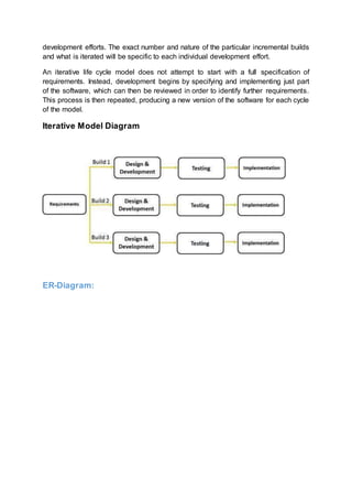 development efforts. The exact number and nature of the particular incremental builds
and what is iterated will be specific to each individual development effort.
An iterative life cycle model does not attempt to start with a full specification of
requirements. Instead, development begins by specifying and implementing just part
of the software, which can then be reviewed in order to identify further requirements.
This process is then repeated, producing a new version of the software for each cycle
of the model.
Iterative Model Diagram
ER-Diagram:
 