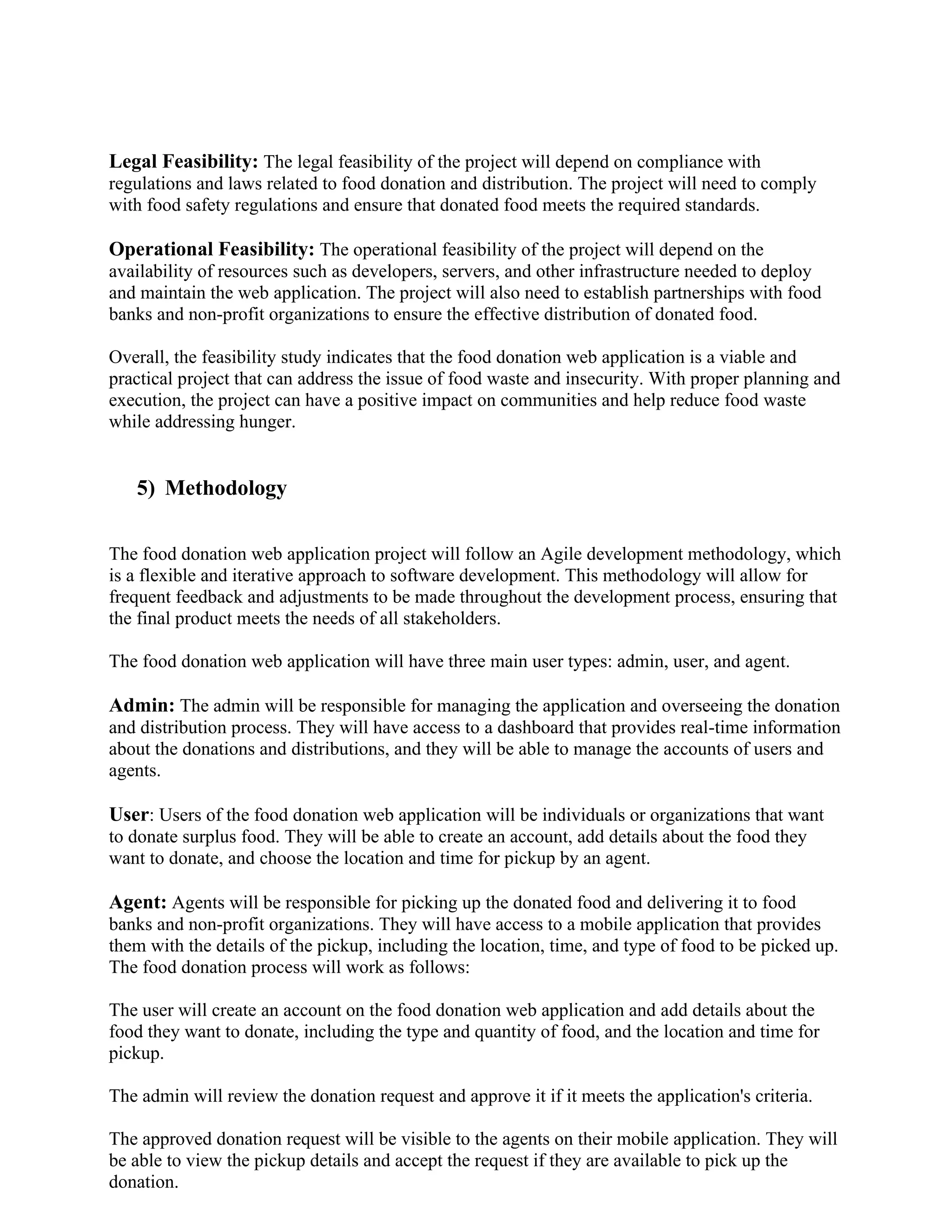Legal Feasibility: The legal feasibility of the project will depend on compliance with
regulations and laws related to food donation and distribution. The project will need to comply
with food safety regulations and ensure that donated food meets the required standards.
Operational Feasibility: The operational feasibility of the project will depend on the
availability of resources such as developers, servers, and other infrastructure needed to deploy
and maintain the web application. The project will also need to establish partnerships with food
banks and non-profit organizations to ensure the effective distribution of donated food.
Overall, the feasibility study indicates that the food donation web application is a viable and
practical project that can address the issue of food waste and insecurity. With proper planning and
execution, the project can have a positive impact on communities and help reduce food waste
while addressing hunger.
5) Methodology
The food donation web application project will follow an Agile development methodology, which
is a flexible and iterative approach to software development. This methodology will allow for
frequent feedback and adjustments to be made throughout the development process, ensuring that
the final product meets the needs of all stakeholders.
The food donation web application will have three main user types: admin, user, and agent.
Admin: The admin will be responsible for managing the application and overseeing the donation
and distribution process. They will have access to a dashboard that provides real-time information
about the donations and distributions, and they will be able to manage the accounts of users and
agents.
User: Users of the food donation web application will be individuals or organizations that want
to donate surplus food. They will be able to create an account, add details about the food they
want to donate, and choose the location and time for pickup by an agent.
Agent: Agents will be responsible for picking up the donated food and delivering it to food
banks and non-profit organizations. They will have access to a mobile application that provides
them with the details of the pickup, including the location, time, and type of food to be picked up.
The food donation process will work as follows:
The user will create an account on the food donation web application and add details about the
food they want to donate, including the type and quantity of food, and the location and time for
pickup.
The admin will review the donation request and approve it if it meets the application's criteria.
The approved donation request will be visible to the agents on their mobile application. They will
be able to view the pickup details and accept the request if they are available to pick up the
donation.
 