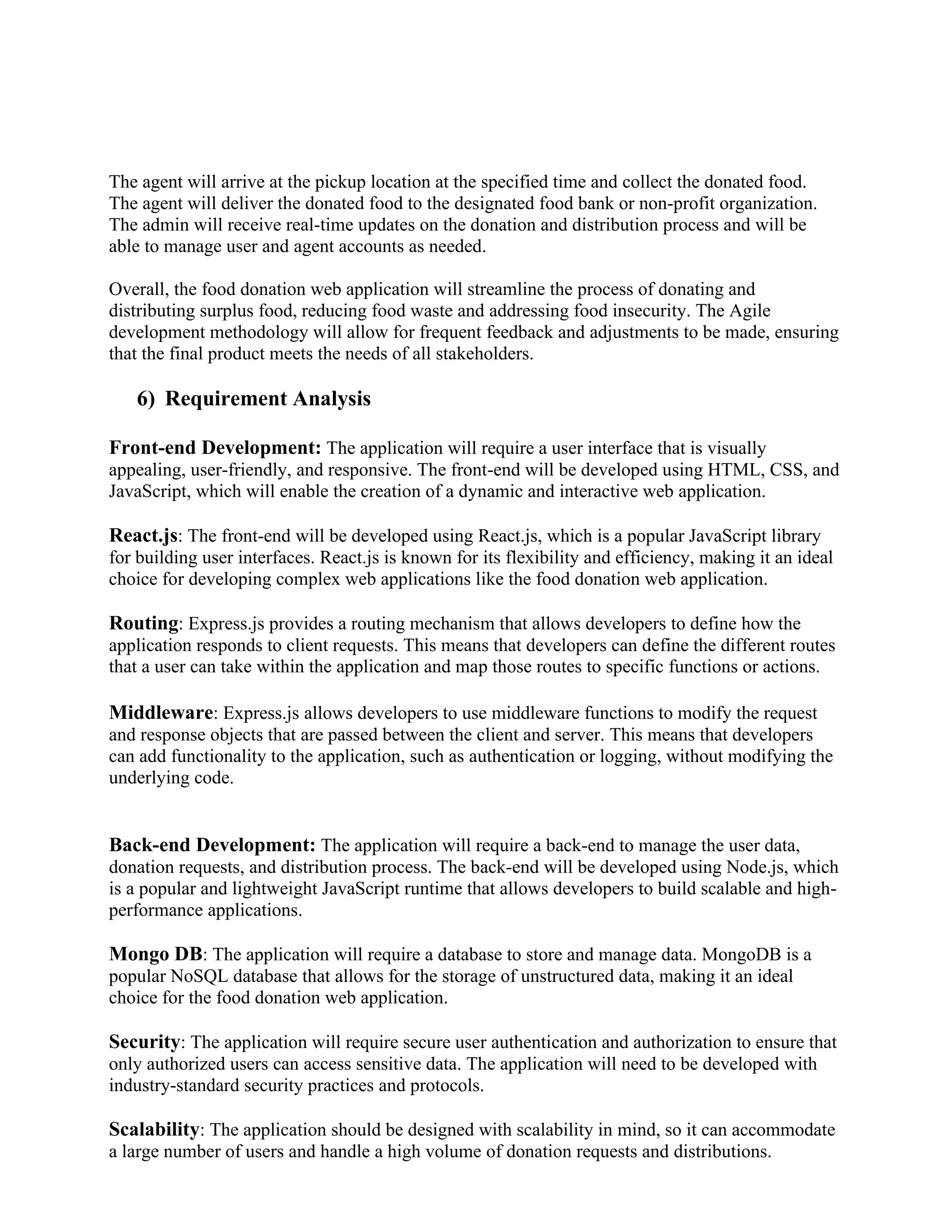 The agent will arrive at the pickup location at the specified time and collect the donated food.
The agent will deliver the donated food to the designated food bank or non-profit organization.
The admin will receive real-time updates on the donation and distribution process and will be
able to manage user and agent accounts as needed.
Overall, the food donation web application will streamline the process of donating and
distributing surplus food, reducing food waste and addressing food insecurity. The Agile
development methodology will allow for frequent feedback and adjustments to be made, ensuring
that the final product meets the needs of all stakeholders.
6) Requirement Analysis
Front-end Development: The application will require a user interface that is visually
appealing, user-friendly, and responsive. The front-end will be developed using HTML, CSS, and
JavaScript, which will enable the creation of a dynamic and interactive web application.
React.js: The front-end will be developed using React.js, which is a popular JavaScript library
for building user interfaces. React.js is known for its flexibility and efficiency, making it an ideal
choice for developing complex web applications like the food donation web application.
Routing: Express.js provides a routing mechanism that allows developers to define how the
application responds to client requests. This means that developers can define the different routes
that a user can take within the application and map those routes to specific functions or actions.
Middleware: Express.js allows developers to use middleware functions to modify the request
and response objects that are passed between the client and server. This means that developers
can add functionality to the application, such as authentication or logging, without modifying the
underlying code.
Back-end Development: The application will require a back-end to manage the user data,
donation requests, and distribution process. The back-end will be developed using Node.js, which
is a popular and lightweight JavaScript runtime that allows developers to build scalable and high-
performance applications.
Mongo DB: The application will require a database to store and manage data. MongoDB is a
popular NoSQL database that allows for the storage of unstructured data, making it an ideal
choice for the food donation web application.
Security: The application will require secure user authentication and authorization to ensure that
only authorized users can access sensitive data. The application will need to be developed with
industry-standard security practices and protocols.
Scalability: The application should be designed with scalability in mind, so it can accommodate
a large number of users and handle a high volume of donation requests and distributions.
 