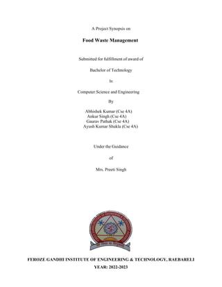 A Project Synopsis on
Food Waste Management
Submitted for fulfillment of award of
Bachelor of Technology
In
Computer Science and Engineering
By
Abhishek Kumar (Cse 4A)
Ankur Singh (Cse 4A)
Gaurav Pathak (Cse 4A)
Ayush Kumar Shukla (Cse 4A)
Under the Guidance
of
Mrs. Preeti Singh
FEROZE GANDHI INSTITUTE OF ENGINEERING & TECHNOLOGY, RAEBARELI
YEAR: 2022-2023
 