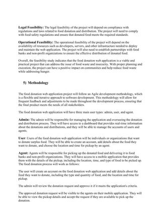 Legal Feasibility: The legal feasibility of the project will depend on compliance with
regulations and laws related to food donation and distribution. The project will need to comply
with food safety regulations and ensure that donated food meets the required standards.
Operational Feasibility: The operational feasibility of the project will depend on the
availability of resources such as developers, servers, and other infrastructure needed to deploy
and maintain the web application. The project will also need to establish partnerships with food
banks and non-profit organizations to ensure the effective distribution of donated food.
Overall, the feasibility study indicates that the food donation web application is a viable and
practical project that can address the issue of food waste and insecurity. With proper planning and
execution, the project can have a positive impact on communities and help reduce food waste
while addressing hunger.
5) Methodology
The food donation web application project will follow an Agile development methodology, which
is a flexible and iterative approach to software development. This methodology will allow for
frequent feedback and adjustments to be made throughout the development process, ensuring that
the final product meets the needs of all stakeholders.
The food donation web application will have three main user types: admin, user, and agent.
Admin: The admin will be responsible for managing the application and overseeing the donation
and distribution process. They will have access to a dashboard that provides real-time information
about the donations and distributions, and they will be able to manage the accounts of users and
agents.
User: Users of the food donation web application will be individuals or organizations that want
to donate surplus food. They will be able to create an account, add details about the food they
want to donate, and choose the location and time for pickup by an agent.
Agent: Agents will be responsible for picking up the donated food and delivering it to food
banks and non-profit organizations. They will have access to a mobile application that provides
them with the details of the pickup, including the location, time, and type of food to be picked up.
The food donation process will work as follows:
The user will create an account on the food donation web application and add details about the
food they want to donate, including the type and quantity of food, and the location and time for
pickup.
The admin will review the donation request and approve it if it meets the application's criteria.
The approved donation request will be visible to the agents on their mobile application. They will
be able to view the pickup details and accept the request if they are available to pick up the
donation.
 