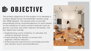 OBJECTIVE
The primary objective of this project is to develop a
content-based movie recommender system using
the TMDB dataset. The system aims to provide
personalized movie recommendations to users based
on the similarity of movie content features such as
genres, overview, and other relevant attributes. The
key objectives include:
Implementing cosine similarity to calculate the
similarity between movies.
Preprocessing the dataset to extract and
engineer relevant features.
Enhancing user experience by providing accurate
and relevant movie recommendations.
 