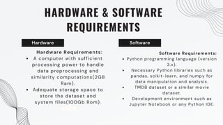 Hardware
HARDWARE & SOFTWARE
REQUIREMENTS
Hardware Requirements:
A computer with sufficient
processing power to handle
data preprocessing and
similarity computations(2GB
Ram).
Adequate storage space to
store the dataset and
system files(100Gb Rom).
Software
Software Requirements:
Python programming language (version
3.x).
Necessary Python libraries such as
pandas, scikit-learn, and numpy for
data manipulation and analysis.
TMDB dataset or a similar movie
dataset.
Development environment such as
Jupyter Notebook or any Python IDE.
 