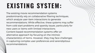 EXISTING SYSTEM:
The existing movie recommendation systems
predominantly rely on collaborative filtering techniques,
which analyze user-item interactions to generate
recommendations. While effective, these systems may suffer
from cold start problems and sparsity issues, particularly for
new users or items with limited interactions.
Content-based recommendation systems offer an
alternative approach by focusing on the intrinsic
characteristics of items. However, they may face challenges
in capturing complex user preferences and serendipitous
recommendations
 