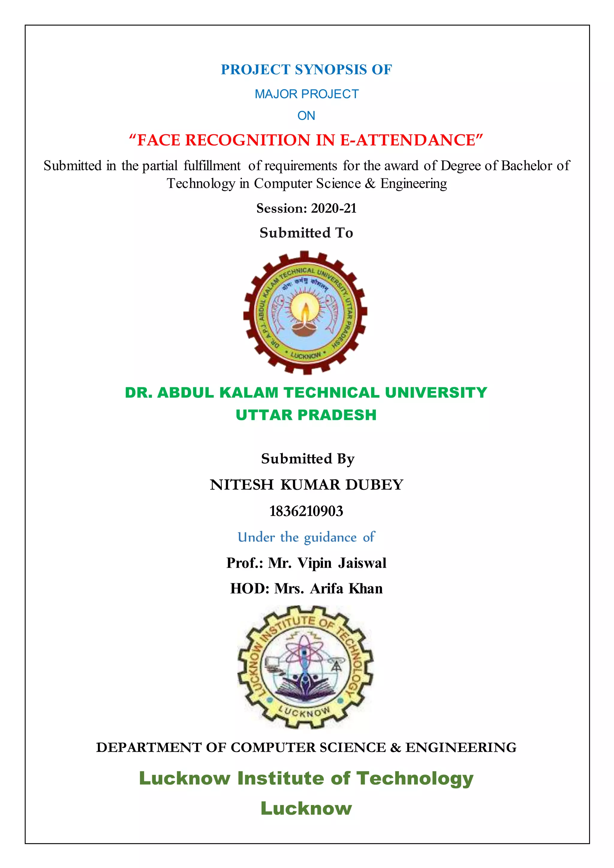 PROJECT SYNOPSIS OF
MAJOR PROJECT
ON
“FACE RECOGNITION IN E-ATTENDANCE”
Submitted in the partial fulfillment of requirements for the award of Degree of Bachelor of
Technology in Computer Science & Engineering
Session: 2020-21
Submitted To
DR. ABDUL KALAM TECHNICAL UNIVERSITY
UTTAR PRADESH
Submitted By
NITESH KUMAR DUBEY
1836210903
Under the guidance of
Prof.: Mr. Vipin Jaiswal
HOD: Mrs. Arifa Khan
DEPARTMENT OF COMPUTER SCIENCE & ENGINEERING
Lucknow Institute of Technology
Lucknow
 
