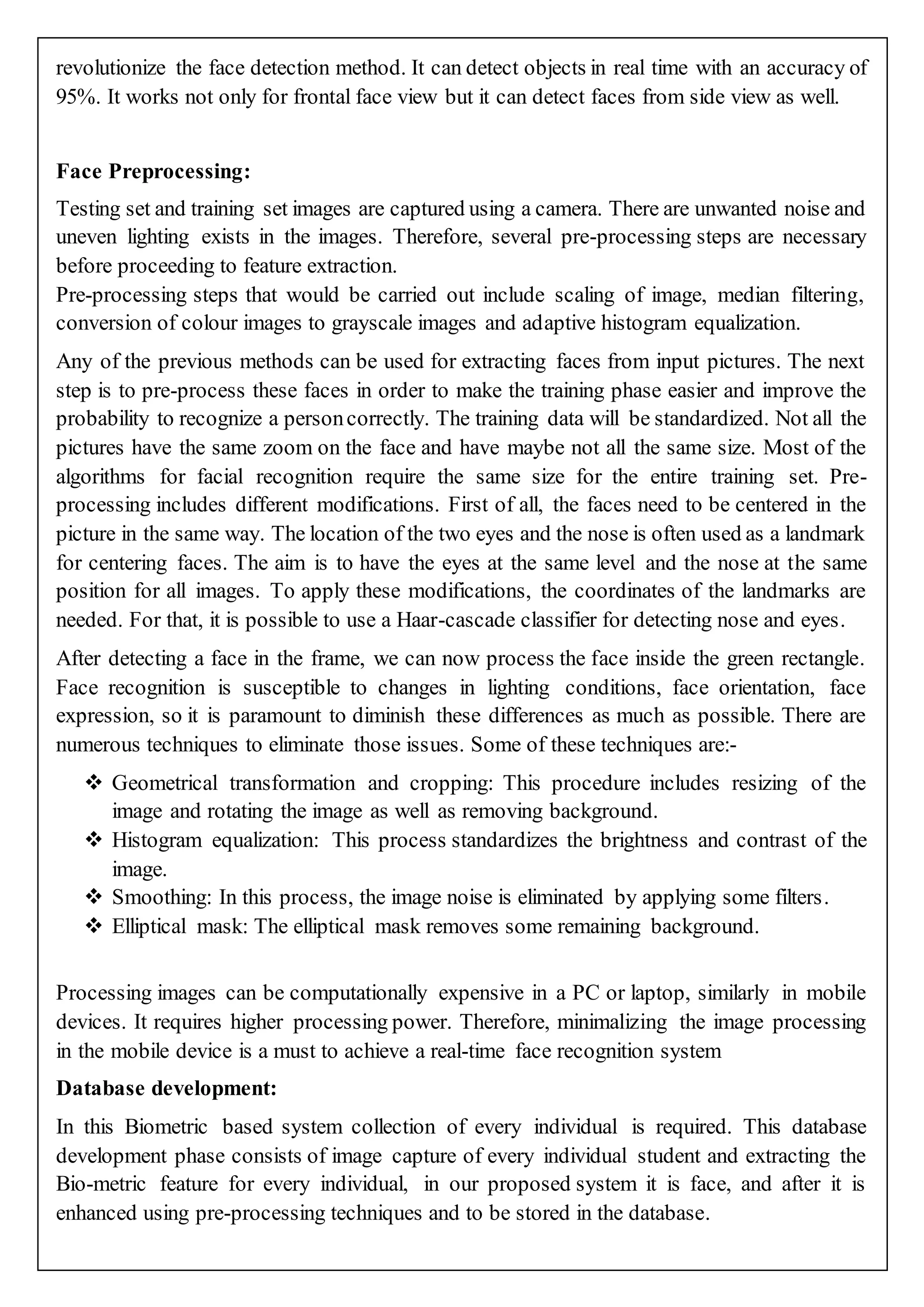 revolutionize the face detection method. It can detect objects in real time with an accuracy of
95%. It works not only for frontal face view but it can detect faces from side view as well.
Face Preprocessing:
Testing set and training set images are captured using a camera. There are unwanted noise and
uneven lighting exists in the images. Therefore, several pre-processing steps are necessary
before proceeding to feature extraction.
Pre-processing steps that would be carried out include scaling of image, median filtering,
conversion of colour images to grayscale images and adaptive histogram equalization.
Any of the previous methods can be used for extracting faces from input pictures. The next
step is to pre-process these faces in order to make the training phase easier and improve the
probability to recognize a personcorrectly. The training data will be standardized. Not all the
pictures have the same zoom on the face and have maybe not all the same size. Most of the
algorithms for facial recognition require the same size for the entire training set. Pre-
processing includes different modifications. First of all, the faces need to be centered in the
picture in the same way. The location of the two eyes and the nose is often used as a landmark
for centering faces. The aim is to have the eyes at the same level and the nose at the same
position for all images. To apply these modifications, the coordinates of the landmarks are
needed. For that, it is possible to use a Haar-cascade classifier for detecting nose and eyes.
After detecting a face in the frame, we can now process the face inside the green rectangle.
Face recognition is susceptible to changes in lighting conditions, face orientation, face
expression, so it is paramount to diminish these differences as much as possible. There are
numerous techniques to eliminate those issues. Some of these techniques are:-
 Geometrical transformation and cropping: This procedure includes resizing of the
image and rotating the image as well as removing background.
 Histogram equalization: This process standardizes the brightness and contrast of the
image.
 Smoothing: In this process, the image noise is eliminated by applying some filters.
 Elliptical mask: The elliptical mask removes some remaining background.
Processing images can be computationally expensive in a PC or laptop, similarly in mobile
devices. It requires higher processing power. Therefore, minimalizing the image processing
in the mobile device is a must to achieve a real-time face recognition system
Database development:
In this Biometric based system collection of every individual is required. This database
development phase consists of image capture of every individual student and extracting the
Bio-metric feature for every individual, in our proposed system it is face, and after it is
enhanced using pre-processing techniques and to be stored in the database.
 