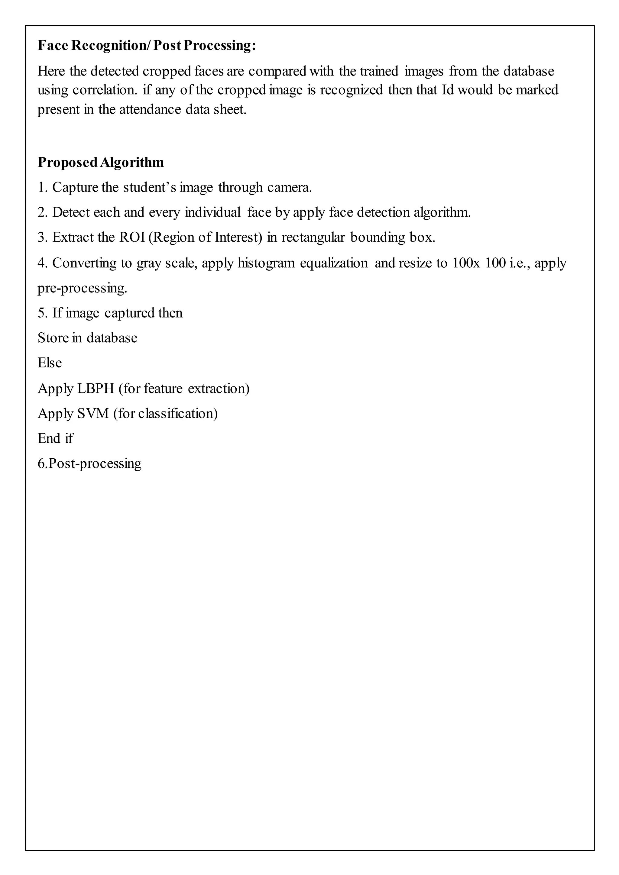 Face Recognition/PostProcessing:
Here the detected cropped faces are compared with the trained images from the database
using correlation. if any of the cropped image is recognized then that Id would be marked
present in the attendance data sheet.
ProposedAlgorithm
1. Capture the student’s image through camera.
2. Detect each and every individual face by apply face detection algorithm.
3. Extract the ROI (Region of Interest) in rectangular bounding box.
4. Converting to gray scale, apply histogram equalization and resize to 100x 100 i.e., apply
pre-processing.
5. If image captured then
Store in database
Else
Apply LBPH (for feature extraction)
Apply SVM (for classification)
End if
6.Post-processing
 