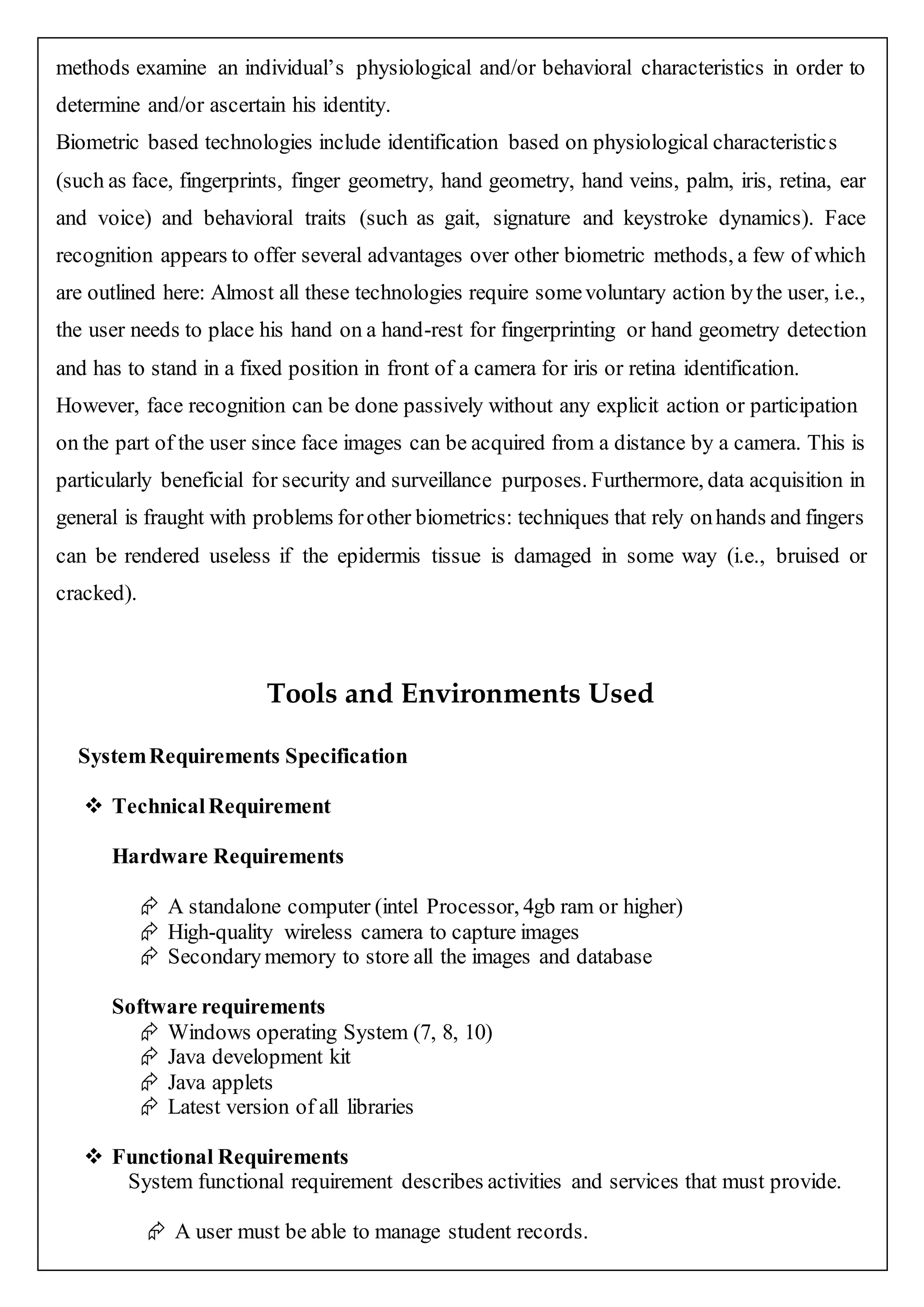 methods examine an individual’s physiological and/or behavioral characteristics in order to
determine and/or ascertain his identity.
Biometric based technologies include identification based on physiological characteristics
(such as face, fingerprints, finger geometry, hand geometry, hand veins, palm, iris, retina, ear
and voice) and behavioral traits (such as gait, signature and keystroke dynamics). Face
recognition appears to offer several advantages over other biometric methods, a few of which
are outlined here: Almost all these technologies require somevoluntary action bythe user, i.e.,
the user needs to place his hand on a hand-rest for fingerprinting or hand geometry detection
and has to stand in a fixed position in front of a camera for iris or retina identification.
However, face recognition can be done passively without any explicit action or participation
on the part of the user since face images can be acquired from a distance by a camera. This is
particularly beneficial for security and surveillance purposes. Furthermore, data acquisition in
general is fraught with problems forother biometrics: techniques that rely onhands and fingers
can be rendered useless if the epidermis tissue is damaged in some way (i.e., bruised or
cracked).
Tools and Environments Used
SystemRequirements Specification
 TechnicalRequirement
Hardware Requirements
 A standalone computer (intel Processor, 4gb ram or higher)
 High-quality wireless camera to capture images
 Secondarymemory to store all the images and database
Software requirements
 Windows operating System (7, 8, 10)
 Java development kit
 Java applets
 Latest version of all libraries
 Functional Requirements
System functional requirement describes activities and services that must provide.
 A user must be able to manage student records.
 