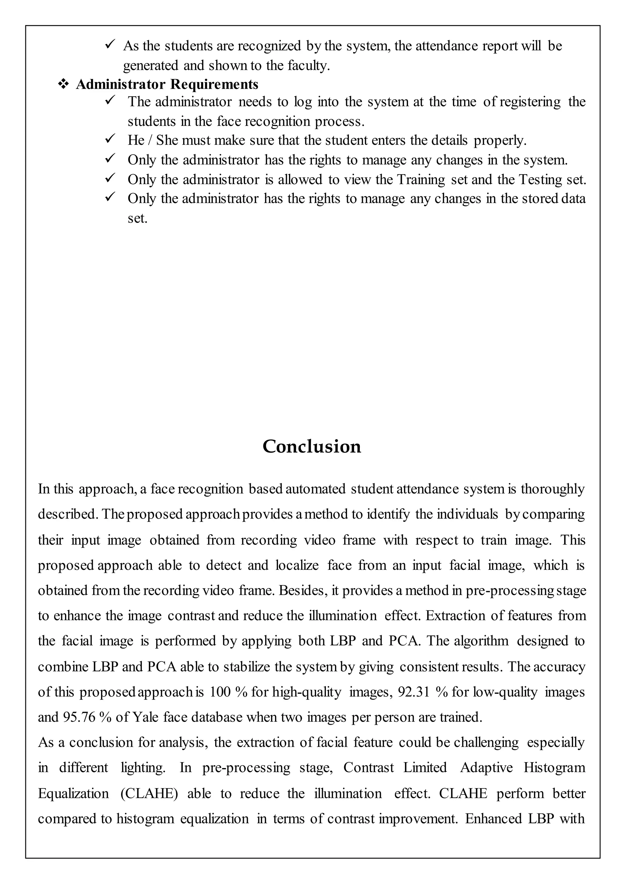  As the students are recognized by the system, the attendance report will be
generated and shown to the faculty.
 Administrator Requirements
 The administrator needs to log into the system at the time of registering the
students in the face recognition process.
 He / She must make sure that the student enters the details properly.
 Only the administrator has the rights to manage any changes in the system.
 Only the administrator is allowed to view the Training set and the Testing set.
 Only the administrator has the rights to manage any changes in the stored data
set.
Conclusion
In this approach, a face recognition based automated student attendance system is thoroughly
described. Theproposed approachprovides amethod to identify the individuals bycomparing
their input image obtained from recording video frame with respect to train image. This
proposed approach able to detect and localize face from an input facial image, which is
obtained from the recording video frame. Besides, it provides a method in pre-processingstage
to enhance the image contrast and reduce the illumination effect. Extraction of features from
the facial image is performed by applying both LBP and PCA. The algorithm designed to
combine LBP and PCA able to stabilize the system by giving consistent results. The accuracy
of this proposedapproachis 100 % for high-quality images, 92.31 % for low-quality images
and 95.76 % of Yale face database when two images per person are trained.
As a conclusion for analysis, the extraction of facial feature could be challenging especially
in different lighting. In pre-processing stage, Contrast Limited Adaptive Histogram
Equalization (CLAHE) able to reduce the illumination effect. CLAHE perform better
compared to histogram equalization in terms of contrast improvement. Enhanced LBP with
 