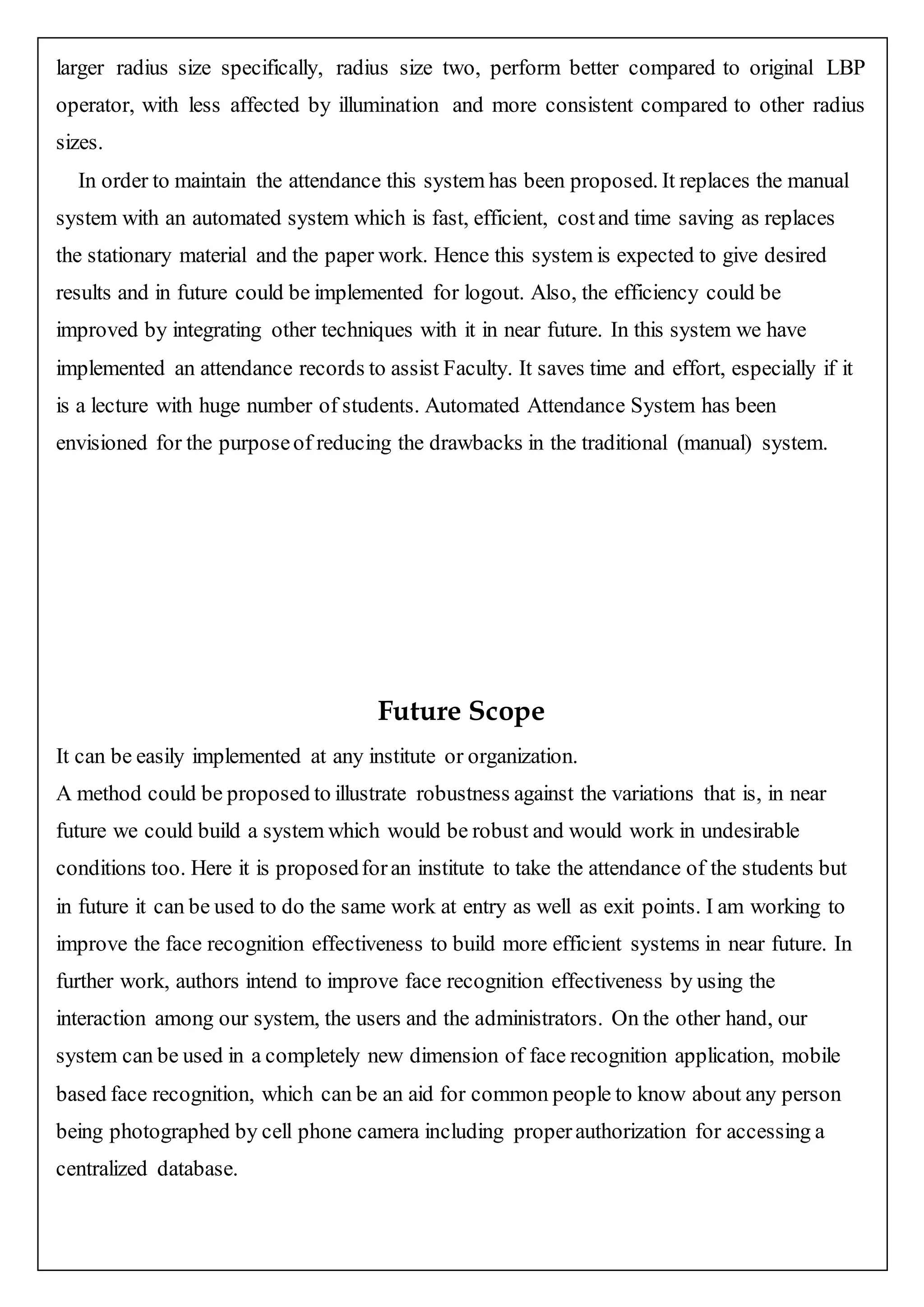 larger radius size specifically, radius size two, perform better compared to original LBP
operator, with less affected by illumination and more consistent compared to other radius
sizes.
In order to maintain the attendance this system has been proposed. It replaces the manual
system with an automated system which is fast, efficient, costand time saving as replaces
the stationary material and the paper work. Hence this system is expected to give desired
results and in future could be implemented for logout. Also, the efficiency could be
improved by integrating other techniques with it in near future. In this system we have
implemented an attendance records to assist Faculty. It saves time and effort, especially if it
is a lecture with huge number of students. Automated Attendance System has been
envisioned for the purposeof reducing the drawbacks in the traditional (manual) system.
Future Scope
It can be easily implemented at any institute or organization.
A method could be proposed to illustrate robustness against the variations that is, in near
future we could build a system which would be robust and would work in undesirable
conditions too. Here it is proposedforan institute to take the attendance of the students but
in future it can be used to do the same work at entry as well as exit points. I am working to
improve the face recognition effectiveness to build more efficient systems in near future. In
further work, authors intend to improve face recognition effectiveness by using the
interaction among our system, the users and the administrators. On the other hand, our
system can be used in a completely new dimension of face recognition application, mobile
based face recognition, which can be an aid for common people to know about any person
being photographed by cell phone camera including properauthorization for accessing a
centralized database.
 