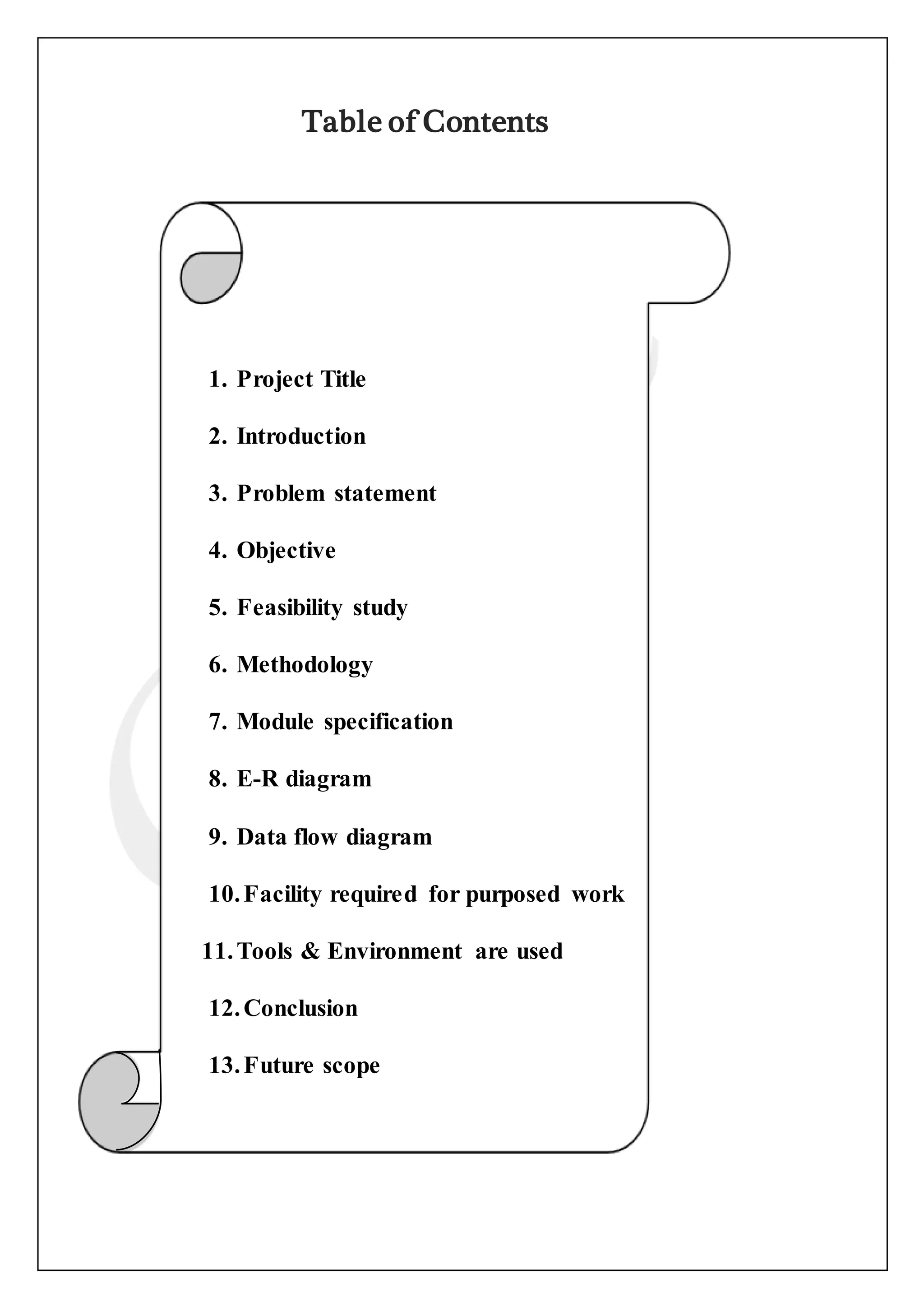Table of Contents
1. Project Title
2. Introduction
3. Problem statement
4. Objective
5. Feasibility study
6. Methodology
7. Module specification
8. E-R diagram
9. Data flow diagram
10.Facility required for purposed work
11.Tools & Environment are used
12.Conclusion
13.Future scope
14.References
 