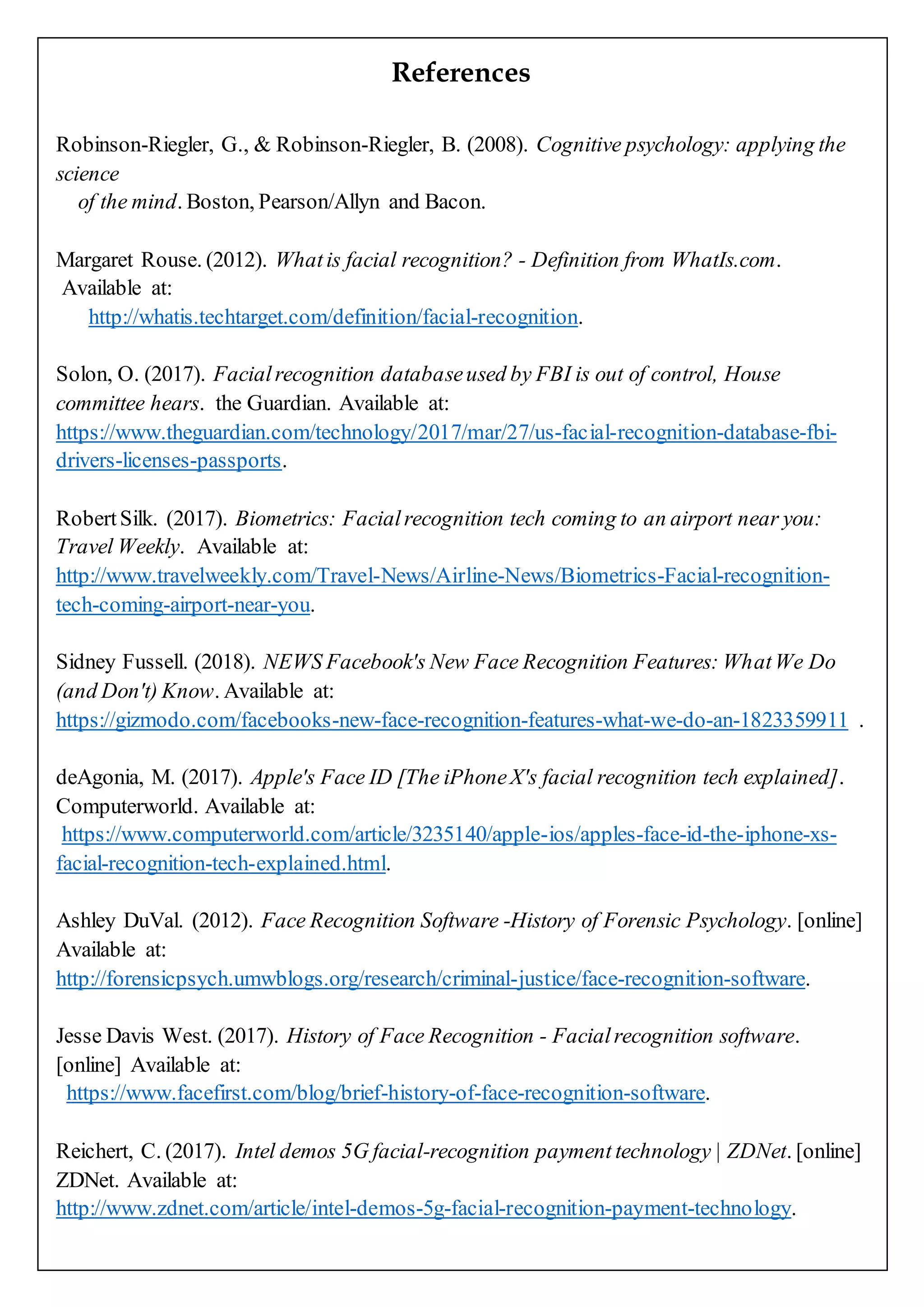 References
Robinson-Riegler, G., & Robinson-Riegler, B. (2008). Cognitive psychology: applying the
science
of the mind. Boston, Pearson/Allyn and Bacon.
Margaret Rouse. (2012). Whatis facial recognition? - Definition from WhatIs.com.
Available at:
http://whatis.techtarget.com/definition/facial-recognition.
Solon, O. (2017). Facialrecognition databaseused by FBI is out of control, House
committee hears. the Guardian. Available at:
https://www.theguardian.com/technology/2017/mar/27/us-facial-recognition-database-fbi-
drivers-licenses-passports.
RobertSilk. (2017). Biometrics: Facialrecognition tech coming to an airport near you:
Travel Weekly. Available at:
http://www.travelweekly.com/Travel-News/Airline-News/Biometrics-Facial-recognition-
tech-coming-airport-near-you.
Sidney Fussell. (2018). NEWS Facebook's New Face Recognition Features: WhatWe Do
(and Don't) Know. Available at:
https://gizmodo.com/facebooks-new-face-recognition-features-what-we-do-an-1823359911 .
deAgonia, M. (2017). Apple's Face ID [The iPhoneX's facial recognition tech explained].
Computerworld. Available at:
https://www.computerworld.com/article/3235140/apple-ios/apples-face-id-the-iphone-xs-
facial-recognition-tech-explained.html.
Ashley DuVal. (2012). Face Recognition Software -History of Forensic Psychology. [online]
Available at:
http://forensicpsych.umwblogs.org/research/criminal-justice/face-recognition-software.
Jesse Davis West. (2017). History of Face Recognition - Facialrecognition software.
[online] Available at:
https://www.facefirst.com/blog/brief-history-of-face-recognition-software.
Reichert, C. (2017). Intel demos 5G facial-recognition payment technology | ZDNet. [online]
ZDNet. Available at:
http://www.zdnet.com/article/intel-demos-5g-facial-recognition-payment-technology.
 