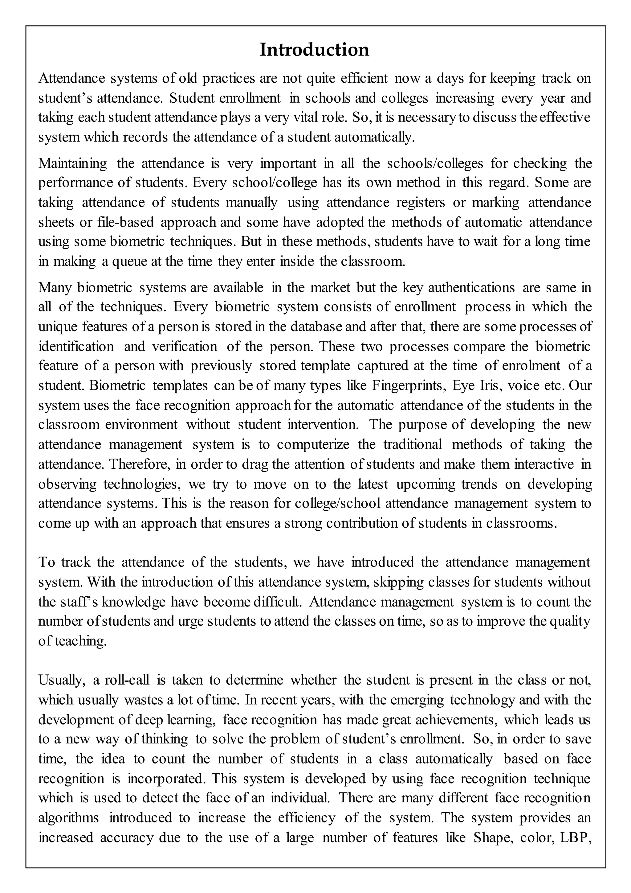 Introduction
Attendance systems of old practices are not quite efficient now a days for keeping track on
student’s attendance. Student enrollment in schools and colleges increasing every year and
taking each student attendance plays a very vital role. So, it is necessaryto discuss theeffective
system which records the attendance of a student automatically.
Maintaining the attendance is very important in all the schools/colleges for checking the
performance of students. Every school/college has its own method in this regard. Some are
taking attendance of students manually using attendance registers or marking attendance
sheets or file-based approach and some have adopted the methods of automatic attendance
using some biometric techniques. But in these methods, students have to wait for a long time
in making a queue at the time they enter inside the classroom.
Many biometric systems are available in the market but the key authentications are same in
all of the techniques. Every biometric system consists of enrollment process in which the
unique features of a personis stored in the database and after that, there are some processes of
identification and verification of the person. These two processes compare the biometric
feature of a person with previously stored template captured at the time of enrolment of a
student. Biometric templates can be of many types like Fingerprints, Eye Iris, voice etc. Our
system uses the face recognition approachfor the automatic attendance of the students in the
classroom environment without student intervention. The purpose of developing the new
attendance management system is to computerize the traditional methods of taking the
attendance. Therefore, in order to drag the attention of students and make them interactive in
observing technologies, we try to move on to the latest upcoming trends on developing
attendance systems. This is the reason for college/school attendance management system to
come up with an approach that ensures a strong contribution of students in classrooms.
To track the attendance of the students, we have introduced the attendance management
system. With the introduction of this attendance system, skipping classes for students without
the staff’s knowledge have become difficult. Attendance management system is to count the
number ofstudents and urge students to attend the classes on time, so as to improve the quality
of teaching.
Usually, a roll-call is taken to determine whether the student is present in the class or not,
which usually wastes a lot oftime. In recent years, with the emerging technology and with the
development of deep learning, face recognition has made great achievements, which leads us
to a new way of thinking to solve the problem of student’s enrollment. So, in order to save
time, the idea to count the number of students in a class automatically based on face
recognition is incorporated. This system is developed by using face recognition technique
which is used to detect the face of an individual. There are many different face recognition
algorithms introduced to increase the efficiency of the system. The system provides an
increased accuracy due to the use of a large number of features like Shape, color, LBP,
 