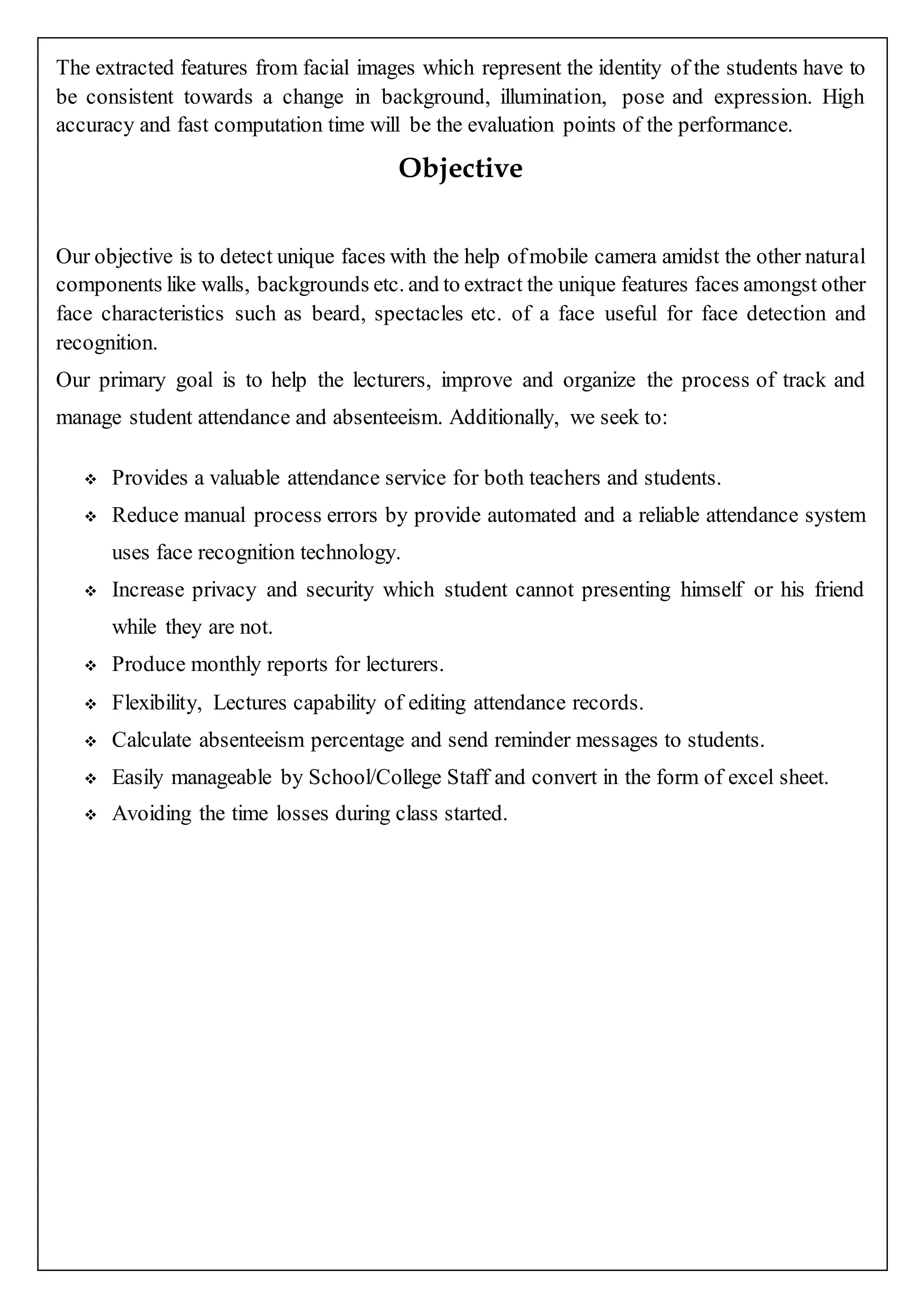 The extracted features from facial images which represent the identity of the students have to
be consistent towards a change in background, illumination, pose and expression. High
accuracy and fast computation time will be the evaluation points of the performance.
Objective
Our objective is to detect unique faces with the help ofmobile camera amidst the other natural
components like walls, backgrounds etc. and to extract the unique features faces amongst other
face characteristics such as beard, spectacles etc. of a face useful for face detection and
recognition.
Our primary goal is to help the lecturers, improve and organize the process of track and
manage student attendance and absenteeism. Additionally, we seek to:
 Provides a valuable attendance service for both teachers and students.
 Reduce manual process errors by provide automated and a reliable attendance system
uses face recognition technology.
 Increase privacy and security which student cannot presenting himself or his friend
while they are not.
 Produce monthly reports for lecturers.
 Flexibility, Lectures capability of editing attendance records.
 Calculate absenteeism percentage and send reminder messages to students.
 Easily manageable by School/College Staff and convert in the form of excel sheet.
 Avoiding the time losses during class started.
 