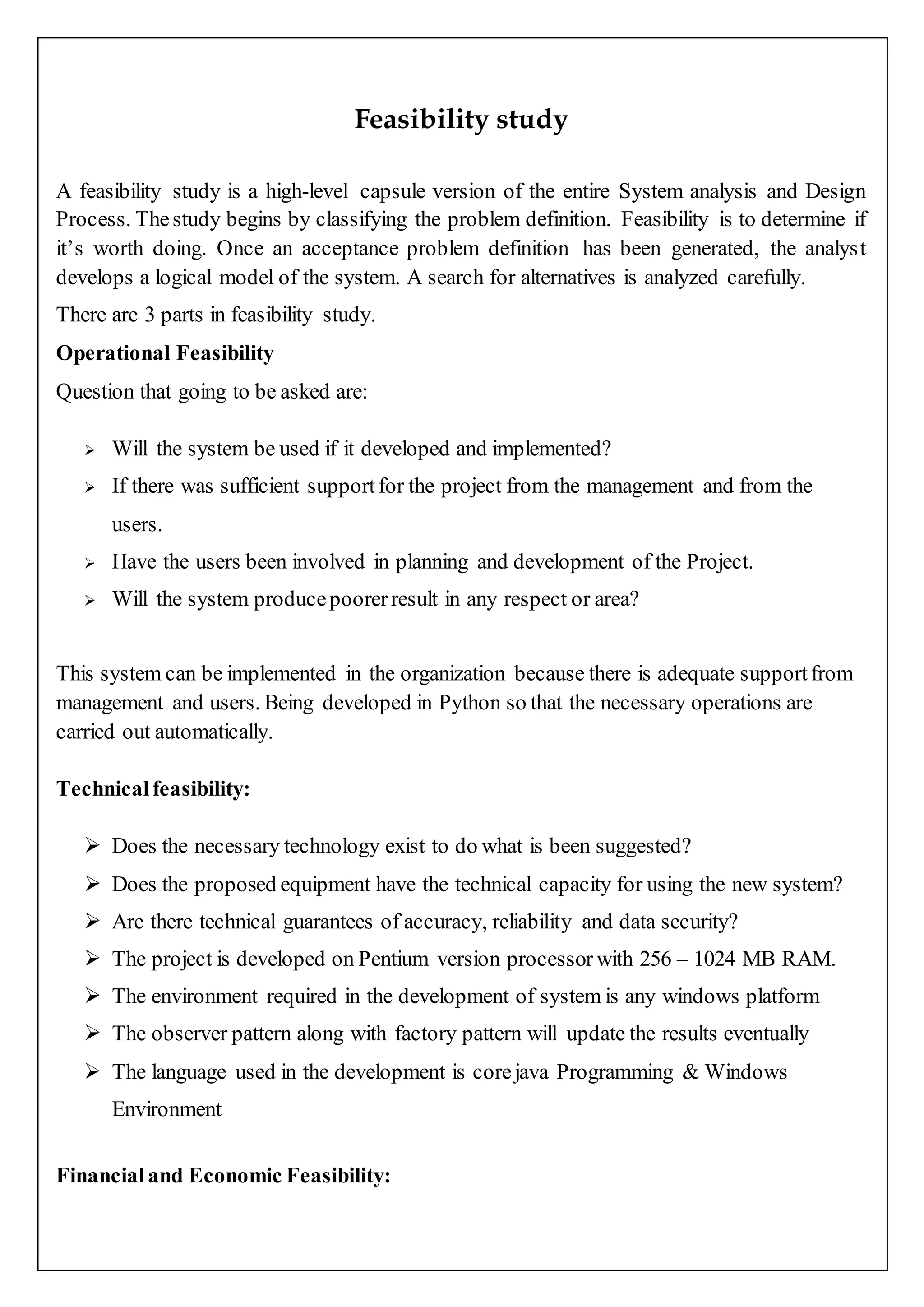 Feasibility study
A feasibility study is a high-level capsule version of the entire System analysis and Design
Process. Thestudy begins by classifying the problem definition. Feasibility is to determine if
it’s worth doing. Once an acceptance problem definition has been generated, the analyst
develops a logical model of the system. A search for alternatives is analyzed carefully.
There are 3 parts in feasibility study.
Operational Feasibility
Question that going to be asked are:
 Will the system be used if it developed and implemented?
 If there was sufficient supportfor the project from the management and from the
users.
 Have the users been involved in planning and development of the Project.
 Will the system producepoorerresult in any respect or area?
This system can be implemented in the organization because there is adequate supportfrom
management and users. Being developed in Python so that the necessary operations are
carried out automatically.
Technicalfeasibility:
 Does the necessary technology exist to do what is been suggested?
 Does the proposed equipment have the technical capacity for using the new system?
 Are there technical guarantees of accuracy, reliability and data security?
 The project is developed on Pentium version processor with 256 – 1024 MB RAM.
 The environment required in the development of system is any windows platform
 The observer pattern along with factory pattern will update the results eventually
 The language used in the development is corejava Programming & Windows
Environment
Financialand Economic Feasibility:
 