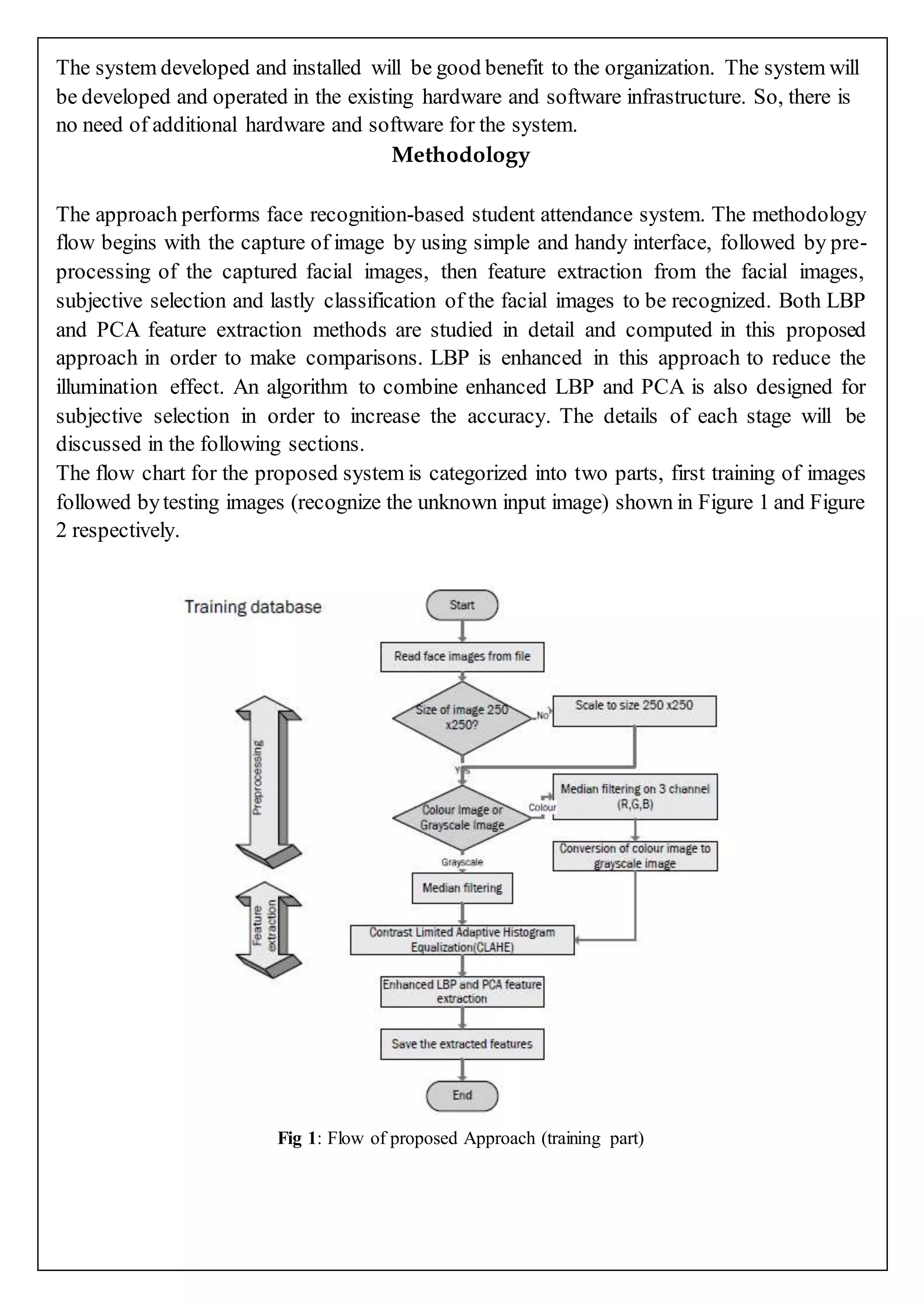 The system developed and installed will be good benefit to the organization. The system will
be developed and operated in the existing hardware and software infrastructure. So, there is
no need of additional hardware and software for the system.
Methodology
The approach performs face recognition-based student attendance system. The methodology
flow begins with the capture of image by using simple and handy interface, followed by pre-
processing of the captured facial images, then feature extraction from the facial images,
subjective selection and lastly classification of the facial images to be recognized. Both LBP
and PCA feature extraction methods are studied in detail and computed in this proposed
approach in order to make comparisons. LBP is enhanced in this approach to reduce the
illumination effect. An algorithm to combine enhanced LBP and PCA is also designed for
subjective selection in order to increase the accuracy. The details of each stage will be
discussed in the following sections.
The flow chart for the proposed system is categorized into two parts, first training of images
followed bytesting images (recognize the unknown input image) shown in Figure 1 and Figure
2 respectively.
Fig 1: Flow of proposed Approach (training part)
 