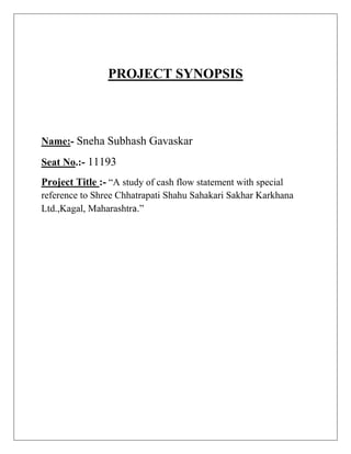 PROJECT SYNOPSIS
Name:- Sneha Subhash Gavaskar
Seat No.:- 11193
Project Title :- “A study of cash flow statement with special
reference to Shree Chhatrapati Shahu Sahakari Sakhar Karkhana
Ltd.,Kagal, Maharashtra.”
 