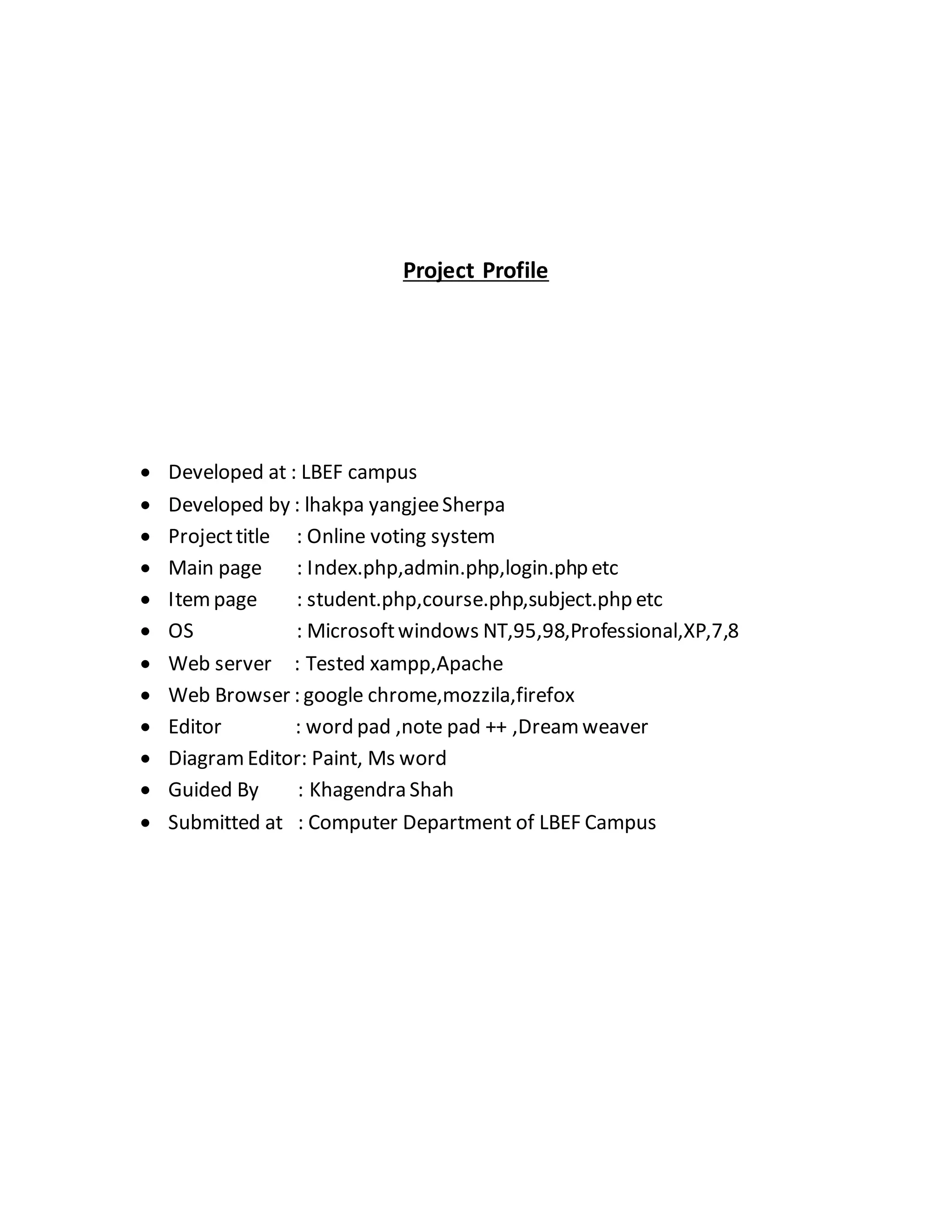 Project Profile 
 Developed at : LBEF campus 
 Developed by : lhakpa yangjee Sherpa 
 Project title : Online voting system 
 Main page : Index.php,admin.php,login.php etc 
 Item page : student.php,course.php,subject.php etc 
 OS : Microsoft windows NT,95,98,Professional,XP,7,8 
 Web server : Tested xampp,Apache 
 Web Browser : google chrome,mozzila,firefox 
 Editor : word pad ,note pad ++ ,Dream weaver 
 Diagram Editor: Paint, Ms word 
 Guided By : Khagendra Shah 
 Submitted at : Computer Department of LBEF Campus 
 