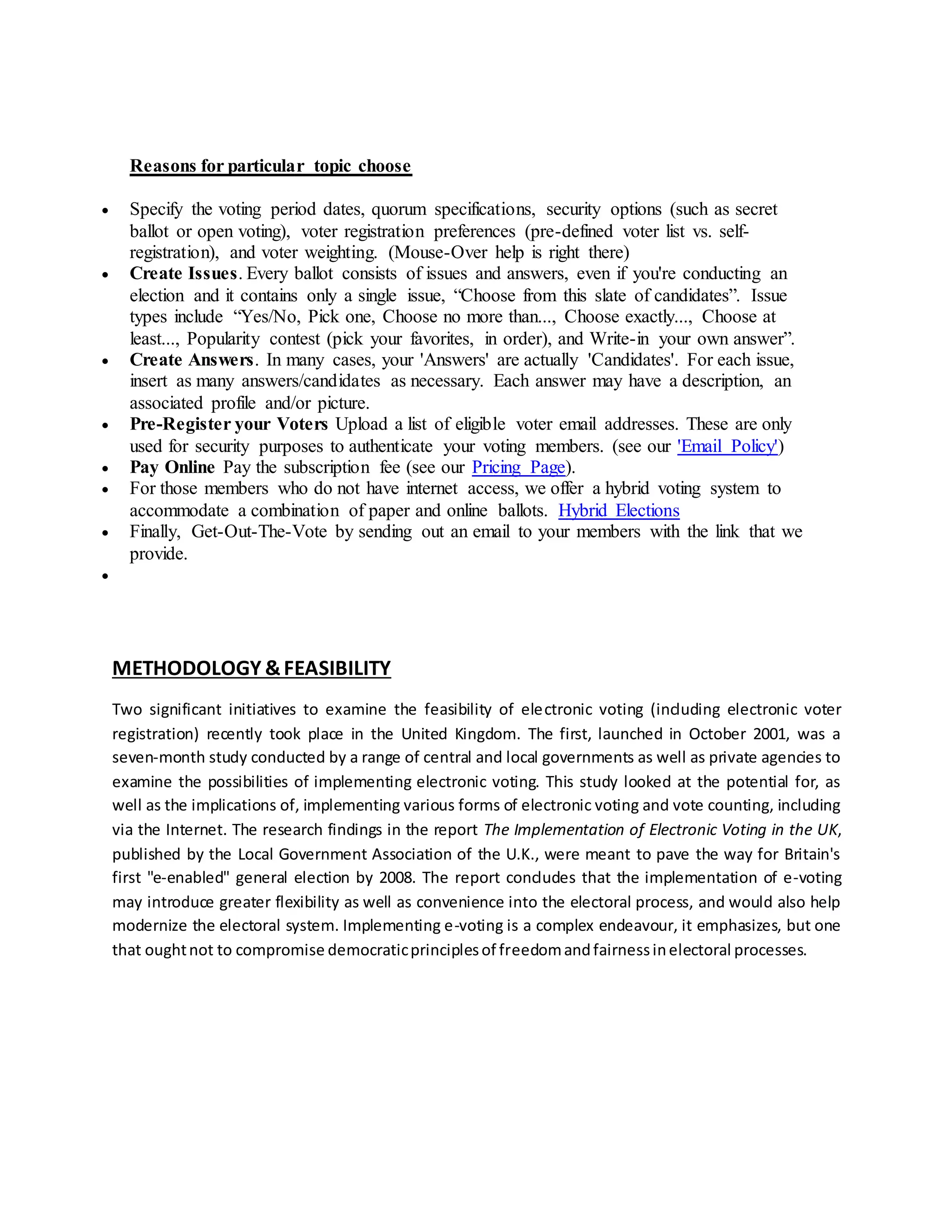 Reasons for particular topic choose 
 Specify the voting period dates, quorum specifications, security options (such as secret 
ballot or open voting), voter registration preferences (pre-defined voter list vs. self-registration), 
and voter weighting. (Mouse-Over help is right there) 
 Create Issues. Every ballot consists of issues and answers, even if you're conducting an 
election and it contains only a single issue, “Choose from this slate of candidates”. Issue 
types include “Yes/No, Pick one, Choose no more than..., Choose exactly..., Choose at 
least..., Popularity contest (pick your favorites, in order), and Write-in your own answer”. 
 Create Answers. In many cases, your 'Answers' are actually 'Candidates'. For each issue, 
insert as many answers/candidates as necessary. Each answer may have a description, an 
associated profile and/or picture. 
 Pre-Register your Voters Upload a list of eligible voter email addresses. These are only 
used for security purposes to authenticate your voting members. (see our 'Email Policy') 
 Pay Online Pay the subscription fee (see our Pricing Page). 
 For those members who do not have internet access, we offer a hybrid voting system to 
accommodate a combination of paper and online ballots. Hybrid Elections 
 Finally, Get-Out-The-Vote by sending out an email to your members with the link that we 
provide. 
 
METHODOLOGY & FEASIBILITY 
Two significant initiatives to examine the feasibility of electronic voting (including electronic voter 
registration) recently took place in the United Kingdom. The first, launched in October 2001, was a 
seven-month study conducted by a range of central and local governments as well as private agencies to 
examine the possibilities of implementing electronic voting. This study looked at the potential for, as 
well as the implications of, implementing various forms of electronic voting and vote counting, including 
via the Internet. The research findings in the report The Implementation of Electronic Voting in the UK, 
published by the Local Government Association of the U.K., were meant to pave the way for Britain's 
first "e-enabled" general election by 2008. The report concludes that the implementation of e-voting 
may introduce greater flexibility as well as convenience into the electoral process, and would also help 
modernize the electoral system. Implementing e-voting is a complex endeavour, it emphasizes, but one 
that ought not to compromise democratic principles of freedom and fairness in electoral processes. 
 