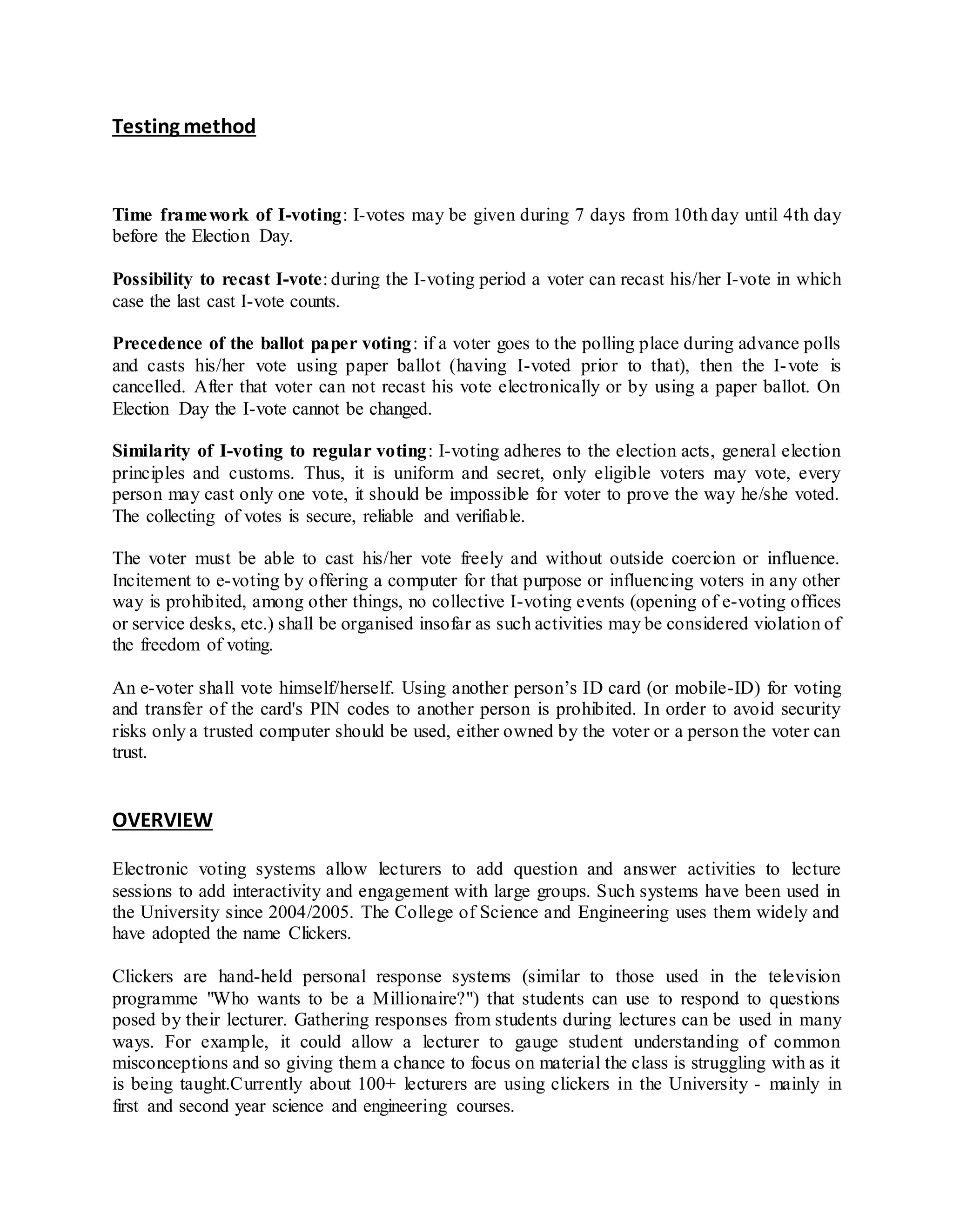 Testing method 
Time framework of I-voting: I-votes may be given during 7 days from 10th day until 4th day 
before the Election Day. 
Possibility to recast I-vote: during the I-voting period a voter can recast his/her I-vote in which 
case the last cast I-vote counts. 
Precedence of the ballot paper voting: if a voter goes to the polling place during advance polls 
and casts his/her vote using paper ballot (having I-voted prior to that), then the I-vote is 
cancelled. After that voter can not recast his vote electronically or by using a paper ballot. On 
Election Day the I-vote cannot be changed. 
Similarity of I-voting to regular voting: I-voting adheres to the election acts, general election 
principles and customs. Thus, it is uniform and secret, only eligible voters may vote, every 
person may cast only one vote, it should be impossible for voter to prove the way he/she voted. 
The collecting of votes is secure, reliable and verifiable. 
The voter must be able to cast his/her vote freely and without outside coercion or influence. 
Incitement to e-voting by offering a computer for that purpose or influencing voters in any other 
way is prohibited, among other things, no collective I-voting events (opening of e-voting offices 
or service desks, etc.) shall be organised insofar as such activities may be considered violation of 
the freedom of voting. 
An e-voter shall vote himself/herself. Using another person’s ID card (or mobile-ID) for voting 
and transfer of the card's PIN codes to another person is prohibited. In order to avoid security 
risks only a trusted computer should be used, either owned by the voter or a person the voter can 
trust. 
OVERVIEW 
Electronic voting systems allow lecturers to add question and answer activities to lecture 
sessions to add interactivity and engagement with large groups. Such systems have been used in 
the University since 2004/2005. The College of Science and Engineering uses them widely and 
have adopted the name Clickers. 
Clickers are hand-held personal response systems (similar to those used in the television 
programme "Who wants to be a Millionaire?") that students can use to respond to questions 
posed by their lecturer. Gathering responses from students during lectures can be used in many 
ways. For example, it could allow a lecturer to gauge student understanding of common 
misconceptions and so giving them a chance to focus on material the class is struggling with as it 
is being taught.Currently about 100+ lecturers are using clickers in the University - mainly in 
first and second year science and engineering courses. 
 