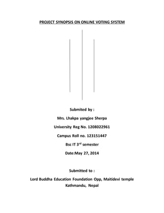 PROJECT SYNOPSIS ON ONLINE VOTING SYSTEM 
Submited by : 
Mrs. Lhakpa yangjee Sherpa 
University Reg No. 1208022961 
Campus Roll no. 123151447 
Bsc IT 3rd semester 
Date:May 27, 2014 
Submitted to : 
Lord Buddha Education Foundation Opp, Maitidevi temple 
Kathmandu, Nepal 
 