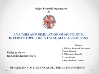 ANALYSIS AND SIMULATION OF MULTILEVEL
INVERTER TOPOLOGIES USING MATLAB/SIMULINK
Group-3
1.Abhinav Shashank Srivastava
(Group Leader)
2.Abhinandan Tripathi
3.Utsav Gupta
4.Satya Prakash Gautam
Project Synopsis Presentation
On
Under guidance-
Dr. Sanjiba Kumar Bisoyi
DEPARTMENT OF ELECTRICAL ELCTRICAL ENGINEERING
 
