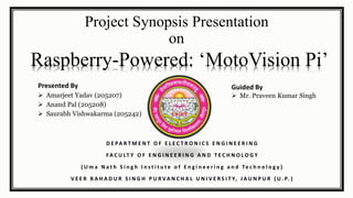 Project Synopsis Presentation
on
Presented By
 Amarjeet Yadav (205207)
 Anand Pal (205208)
 Saurabh Vishwakarma (205242)
Guided By
 Mr. Praveen Kumar Singh
D E PA R T M E N T O F E L E C T R O N I C S E N G I N E E R I N G
FA C U LT Y O F E N G I N E E R I N G A N D T E C H N O L O G Y
( U m a N a t h S i n g h I n s t i t u t e o f E n g i n e e r i n g a n d Te c h n o l o g y )
V E E R B A H A D U R S I N G H P U R VA N C H A L U N I V E R S I T Y, J A U N P U R ( U . P. )
Raspberry-Powered: ‘MotoVision Pi’
 