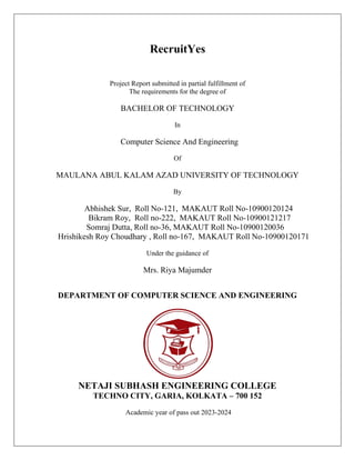 RecruitYes
Project Report submitted in partial fulfillment of
The requirements for the degree of
BACHELOR OF TECHNOLOGY
In
Computer Science And Engineering
Of
MAULANA ABUL KALAM AZAD UNIVERSITY OF TECHNOLOGY
By
Abhishek Sur, Roll No-121, MAKAUT Roll No-10900120124
Bikram Roy, Roll no-222, MAKAUT Roll No-10900121217
Somraj Dutta, Roll no-36, MAKAUT Roll No-10900120036
Hrishikesh Roy Choudhary , Roll no-167, MAKAUT Roll No-10900120171
Under the guidance of
Mrs. Riya Majumder
DEPARTMENT OF COMPUTER SCIENCE AND ENGINEERING
NETAJI SUBHASH ENGINEERING COLLEGE
TECHNO CITY, GARIA, KOLKATA – 700 152
Academic year of pass out 2023-2024
 