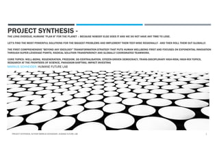 PROJECT SYNTHESIS -
THE LONG OVERDUE, HUMANE "PLAN B" FOR THE PLANET – BECAUSE NOBODY ELSE DOES IT AND WE DO NOT HAVE ANY TIME TO LOSE.
LET’S FIND THE MOST POWERFUL SOLUTIONS FOR THE BIGGEST PROBLEMS AND IMPLEMENT THEM TEST-WISE REGIONALLY - AND THEN ROLL THEM OUT GLOBALLY.
THE FIRST COMPREHENSIVE "BEYOND ANY IDEOLOGY" TRANSFORMATION STRATEGY THAT PUTS HUMAN WELLBEING FIRST AND FOCUSES ON EXPONENTIAL INNOVATION
THROUGH SUPER-LEVERAGE POINTS, RADICAL SOLUTION TRANSPARENCY AND GLOBALLY COORDINATED TEAMWORK.
CORE TOPICS: WELL-BEING, REGENERATION, FREEDOM, DE-CENTRALISATION, CITIZEN-DRIVEN DEMOCRACY, TRANS-DISCIPLINARY HIGH-RISK/HIGH-ROI TOPICS,
RESEARCH AT THE FRONTIERS OF SCIENCE, PARADIGM-SHIFTING, IMPACT INVESTING
MARKUS SCHNEIDER, HUMANE FUTURE LAB
PROJECT SYNTHESIS, AUTHOR MARKUS SCHNEIDER, HUMANE FUTURE LAB 1
 
