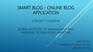 SMART BLOG - ONLINE BLOG
APPLICATION
A PROJECT SYNOPSIS
GLOBAL INSTITUTES OF MANAGEMENT AND
EMERGING TECHNOLOGIES, AMRITSAR
SUBMITTED BY:
SAURABH PUN MAGAR (1547197)
BIBEK BC (1547193)
 
