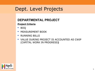 Project System
Module (PS)
33
Dept. Level Projects
DEPARTMENTAL PROJECT
Project Criteria
 BOQ
 MEASUREMENT BOOK
 RUNNING BILLS
 VALUE DURING PROJECT IS ACCOUNTED AS CWIP
(CAPITAL WORK IN PROGRESS)
 