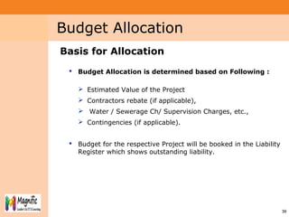 Project System
Module (PS)
3939
Basis for Allocation
 Budget Allocation is determined based on Following :
 Estimated Value of the Project
 Contractors rebate (if applicable),
 Water / Sewerage Ch/ Supervision Charges, etc.,
 Contingencies (if applicable).
 Budget for the respective Project will be booked in the Liability
Register which shows outstanding liability.
Budget Allocation
 