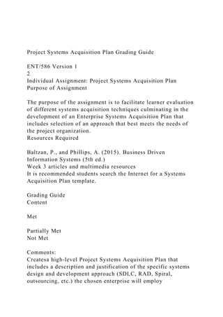 Project Systems Acquisition Plan Grading Guide
ENT/586 Version 1
2
Individual Assignment: Project Systems Acquisition Plan
Purpose of Assignment
The purpose of the assignment is to facilitate learner evaluation
of different systems acquisition techniques culminating in the
development of an Enterprise Systems Acquisition Plan that
includes selection of an approach that best meets the needs of
the project organization.
Resources Required
Baltzan, P., and Phillips, A. (2015). Business Driven
Information Systems (5th ed.)
Week 3 articles and multimedia resources
It is recommended students search the Internet for a Systems
Acquisition Plan template.
Grading Guide
Content
Met
Partially Met
Not Met
Comments:
Createsa high-level Project Systems Acquisition Plan that
includes a description and justification of the specific systems
design and development approach (SDLC, RAD, Spiral,
outsourcing, etc.) the chosen enterprise will employ
 