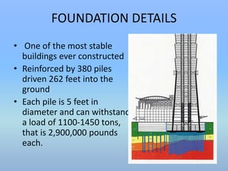 FOUNDATION DETAILS 
• One of the most stable 
buildings ever constructed 
• Reinforced by 380 piles 
driven 262 feet into the 
ground 
• Each pile is 5 feet in 
diameter and can withstand 
a load of 1100-1450 tons, 
that is 2,900,000 pounds 
each. 
 