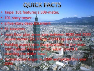 • Taipei 101 features a 508-meter, 
• 101-story tower 
• a five-story deep basement 
• 61 elevators 
• most floor plan areas vary between 2000 and 2500 
square meters (21,500 to 27,000 square feet), 
• Building aspect ratio (height/width) to the main 
roof is about 9 based on its ‘waist’ (and 6.8 
counting the wider base). 
• Construction began in 1999 and ended this year 
2004. 
 
