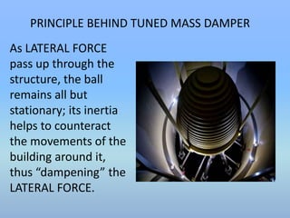 PRINCIPLE BEHIND TUNED MASS DAMPER 
As LATERAL FORCE 
pass up through the 
structure, the ball 
remains all but 
stationary; its inertia 
helps to counteract 
the movements of the 
building around it, 
thus “dampening” the 
LATERAL FORCE. 
 