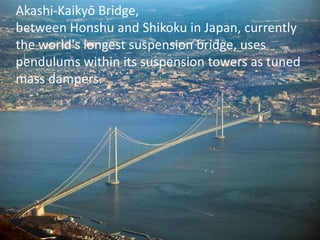Akashi-Kaikyō Bridge, 
between Honshu and Shikoku in Japan, currently 
the world's longest suspension bridge, uses 
pendulums within its suspension towers as tuned 
mass dampers. 
 