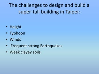The challenges to design and build a 
super-tall building in Taipei: 
• Height 
• Typhoon 
• Winds 
• Frequent strong Earthquakes 
• Weak clayey soils 
 