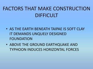 FACTORS THAT MAKE CONSTRUCTION 
DIFFICULT 
• AS THE EARTH BENEATH TAIPAE IS SOFT CLAY 
IT DEMANDS UNQUELY DESIGNED 
FOUNDATION 
• ABOVE THE GROUND EARTHQUAKE AND 
TYPHOON INDUCES HORIZONTAL FORCES 
 